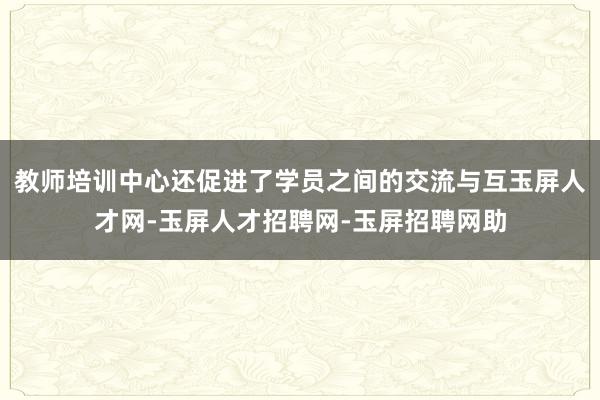 教师培训中心还促进了学员之间的交流与互玉屏人才网-玉屏人才招聘网-玉屏招聘网助